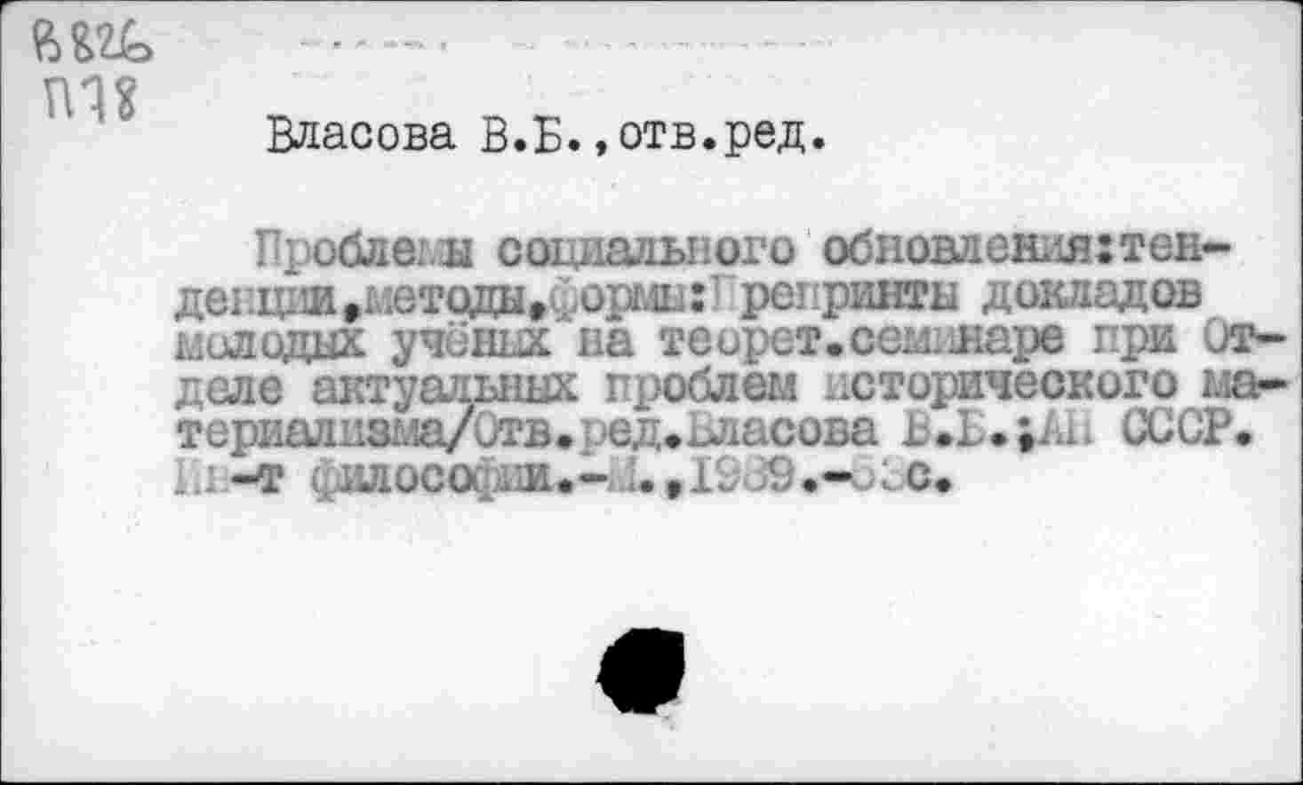 ﻿тш
Власова В.Б.»отв.ред.
Проблемы социального обновления:тен-денции »методы »Сорин:’ репринты докладов молодых учёных на теорет. сем. ларе при Отделе актуальных проблем исторического ма» терйадизма/Отв»ред.одасова ц.В.;Ан СССР. Аь-т ишосоиди- :.,1~